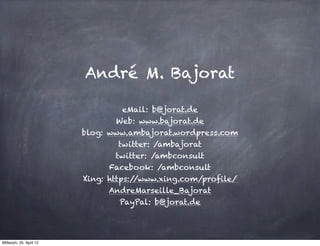 André M. Bajorat

                                   eMail: b@jorat.de
                                 Web: www.bajorat.de
                         blog: www.ambajorat.wordpress.com
                                  twitter: /ambajorat
                                 twitter: /ambconsult
                               Facebook: /ambconsult
                         Xing: https://www.xing.com/profile/
                               AndreMarseille_Bajorat
                                  PayPal: b@jorat.de




Mittwoch, 25. April 12
 