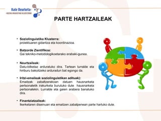 PARTE HARTZAILEAK Soziolinguistika Klusterra: proiektuaren gidaritza eta koordinazioa.   Batzorde Zientifikoa:  Gai tekniko-metodologikoetarako erabaki-gunea. Neurtzaileak:   Datu-bilketaz arduratuko dira. Tartean lurralde eta hiriburu bakoitzeko arduradun bat egongo da. Iritzi-emaileak soziolinguistikan adituak): Emaitzak zabaltzerakoan datuen hausnarketa pertsonaletik irakurketa burutuko dute  hausnarketa pertsonalekin. Lurralde eta gaien arabera banatuko dira. Finantziatzaileak:  Ikerketaren diseinuan eta emaitzen zabalpenean parte hartuko dute.  