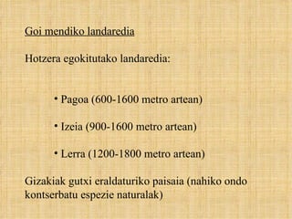 Goi mendiko landaredia Hotzera egokitutako landaredia:  Pagoa (600-1600 metro artean) Izeia (900-1600 metro artean) Lerra (1200-1800 metro artean) Gizakiak gutxi eraldaturiko paisaia (nahiko ondo kontserbatu espezie naturalak) 