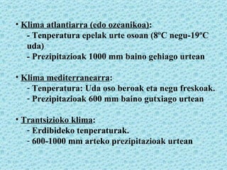Klima atlantiarra (edo ozeanikoa) : - Tenperatura epelak urte osoan (8ºC negu-19ºC uda) - Prezipitazioak 1000 mm baino gehiago urtean Klima mediterranearra : Tenperatura: Uda oso beroak eta negu freskoak. Prezipitazioak 600 mm baino gutxiago urtean Trantsizioko klima : Erdibideko tenperaturak. 600-1000 mm arteko prezipitazioak urtean 