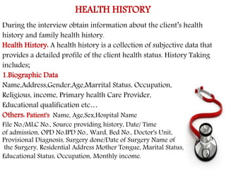 HEALTH HISTORY 
During the interview obtain information about the client’s health 
history and family health history. 
Health History: A health history is a collection of subjective data that 
provides a detailed profile of the client health status. History Taking 
includes; 
1.Biographic Data 
Name,Address,Gender,Age,Marrital Status, Occupation, 
Religious, income, Primary health Care Provider, 
Educational qualification etc… 
Others: Patient's Name, Age,Sex,Hospital Name 
File No./MLC No., Source providing history, Date/ Time 
of admission, OPD No.IPD No., Ward, Bed No., Doctor's Unit, 
Provisional Diagnosis, Surgery done/Date of Surgery Name of 
the Surgery, Residential Address Mother Tongue, Marital Status, 
Educational Status, Occupation, Monthly income. 
 