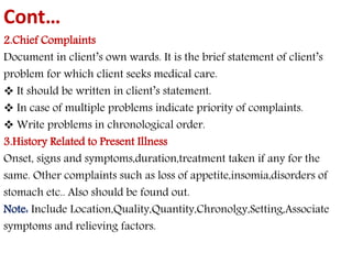 Cont… 
2.Chief Complaints 
Document in client’s own wards. It is the brief statement of client’s 
problem for which client seeks medical care. 
 It should be written in client’s statement. 
 In case of multiple problems indicate priority of complaints. 
 Write problems in chronological order. 
3.History Related to Present Illness 
Onset, signs and symptoms,duration,treatment taken if any for the 
same. Other complaints such as loss of appetite,insomia,disorders of 
stomach etc.. Also should be found out. 
Note: Include Location,Quality,Quantity,Chronolgy,Setting,Associate 
symptoms and relieving factors. 
 
