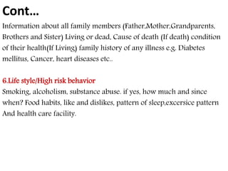 Cont… 
Information about all family members (Father,Mother,Grandparents, 
Brothers and Sister) Living or dead, Cause of death (If death) condition 
of their health(If Living) family history of any illness e.g. Diabetes 
mellitus, Cancer, heart diseases etc.. 
6.Life style/High risk behavior 
Smoking, alcoholism, substance abuse. if yes, how much and since 
when? Food habits, like and dislikes, pattern of sleep,excersice pattern 
And health care facility. 
 