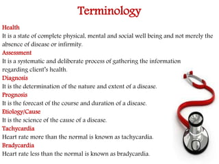 Terminology 
Health 
It is a state of complete physical, mental and social well being and not merely the 
absence of disease or infirmity. 
Assessment 
It is a systematic and deliberate process of gathering the information 
regarding client’s health. 
Diagnosis 
It is the determination of the nature and extent of a disease. 
Prognosis 
It is the forecast of the course and duration of a disease. 
Etiology/Cause 
It is the science of the cause of a disease. 
Tachycardia 
Heart rate more than the normal is known as tachycardia. 
Bradycardia 
Heart rate less than the normal is known as bradycardia. 
 