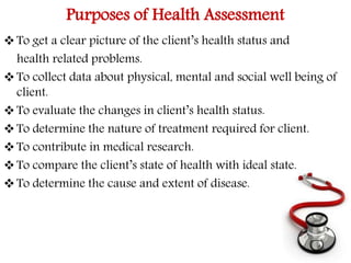Purposes of Health Assessment 
 To get a clear picture of the client’s health status and 
health related problems. 
 To collect data about physical, mental and social well being of 
client. 
 To evaluate the changes in client’s health status. 
 To determine the nature of treatment required for client. 
 To contribute in medical research. 
 To compare the client’s state of health with ideal state. 
 To determine the cause and extent of disease. 
 
