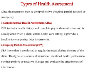 Types of Health Assessment 
A health assessment may be comprehensive, ongoing, partial, focused or 
emergency. 
1.Comprehensive Health Assessment (CHA) 
CHA includes health history and complete physical examination and is 
usually done when a client enters health care setting. It provides a 
baseline for comparing later Assessments. 
2.Ongoing Partial Assessment (OPA) 
OPA is one that is conducted at regular intervals during the care of the 
client. This types of assessment focused on identified health problems to 
monitor positive or negative changes and evaluate the effectiveness of 
intervention. 
 
