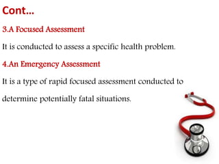 Cont… 
3.A Focused Assessment 
It is conducted to assess a specific health problem. 
4.An Emergency Assessment 
It is a type of rapid focused assessment conducted to 
determine potentially fatal situations. 
 