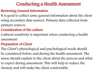 Conducting a Health Assessment 
Reviewing General Information 
It is good to collect some general information about the client 
using secondary data sources. Primary data collected from 
primary sources. 
Consideration of the culture 
Cultural sensitivity is important when conducting a health 
assessment. 
Preparation of Client 
The Client’s physiological and psychological needs should 
be considered before and during the health assessment. The 
nurse should explain to the client about the process and what 
to expect during assessment. This will help to reduce the 
Anxiety and will make the client comfortable. 
 