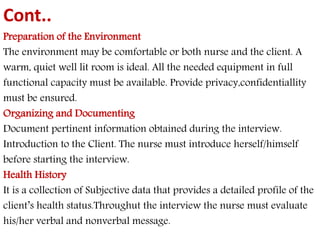 Cont.. 
Preparation of the Environment 
The environment may be comfortable or both nurse and the client. A 
warm, quiet well lit room is ideal. All the needed equipment in full 
functional capacity must be available. Provide privacy,confidentiallity 
must be ensured. 
Organizing and Documenting 
Document pertinent information obtained during the interview. 
Introduction to the Client. The nurse must introduce herself/himself 
before starting the interview. 
Health History 
It is a collection of Subjective data that provides a detailed profile of the 
client’s health status.Throughut the interview the nurse must evaluate 
his/her verbal and nonverbal message. 
 