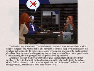 The hardest part was dinner. The headmaster continued to ramble on about a wide range of subjects, and Aranel had to grit her teeth at times to keep from blurting out that no, elves had nothing to do with genies, aliens or vampires, and that if he made another joke about how she must be disappointed that archery wasn’t offered in the gym classes at the Academy, she was going to pull his ponytail out by the roots.Aranel got through it all by squeezing her eyes shut and reminding herself that she’d never have to deal with the headmaster again after she made it into the school. Viridia fielded his conversation with such patience that, if she wasn’t still mad about being grounded, Aranel would have admired her for it. 