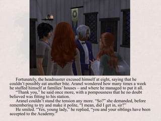 Fortunately, the headmaster excused himself at eight, saying that he couldn’t possibly eat another bite. Aranel wondered how many times a week he stuffed himself at families’ houses – and where he managed to put it all. “Thank you,” he said once more, with a pompousness that he no doubt believed was fitting to his station.Aranel couldn’t stand the tension any more. “So?” she demanded, before remembering to try and make it polite, “I mean, did I get in, sir?”He smiled. “Yes, young lady,” he replied, “you and your siblings have been accepted to the Academy.”