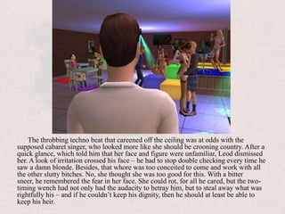 General Cabaret sceneThe throbbing techno beat that careened off the ceiling was at odds with the supposed cabaret singer, who looked more like she should be crooning country. After a quick glance, which told him that her face and figure were unfamiliar, Leod dismissed her. A look of irritation crossed his face – he had to stop double checking every time he saw a damn blonde. Besides, that whore was too conceited to come and work with all the other slutty bitches. No, she thought she was too good for this. With a bitter sneer, he remembered the fear in her face. She could rot, for all he cared, but the two-timing wench had not only had the audacity to betray him, but to steal away what was rightfully his – and if he couldn’t keep his dignity, then he should at least be able to keep his heir.