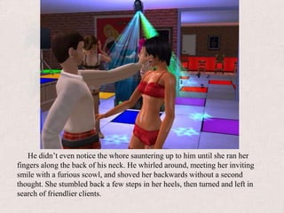 He didn’t even notice the whore sauntering up to him until she ran her fingers along the back of his neck. He whirled around, meeting her inviting smile with a furious scowl, and shoved her backwards without a second thought. She stumbled back a few steps in her heels, then turned and left in search of friendlier clients.