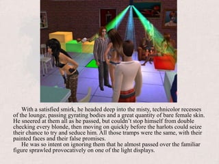 With a satisfied smirk, he headed deep into the misty, technicolor recesses of the lounge, passing gyrating bodies and a great quantity of bare female skin. He sneered at them all as he passed, but couldn’t stop himself from double checking every blonde, then moving on quickly before the harlots could seize their chance to try and seduce him. All those tramps were the same, with their painted faces and their false promises.He was so intent on ignoring them that he almost passed over the familiar figure sprawled provocatively on one of the light displays.