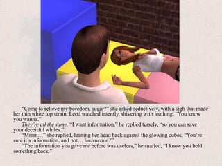 “Come to relieve my boredom, sugar?” she asked seductively, with a sigh that made her thin white top strain. Leod watched intently, shivering with loathing. “You know you wanna.”They’re all the same. “I want information,” he replied tersely, “so you can save your deceitful whiles.”“Mmm…” she replied, leaning her head back against the glowing cubes, “You’re sure it’s information, and not… instruction?”“The information you gave me before was useless,” he snarled, “I know you held something back.”