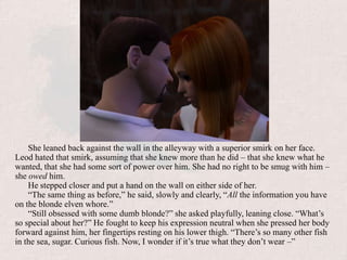 She leaned back against the wall in the alleyway with a superior smirk on her face. Leod hated that smirk, assuming that she knew more than he did – that she knew what he wanted, that she had some sort of power over him. She had no right to be smug with him – she owed him.He stepped closer and put a hand on the wall on either side of her. “The same thing as before,” he said, slowly and clearly, “All the information you have on the blonde elven whore.”“Still obsessed with some dumb blonde?” she asked playfully, leaning close. “What’s so special about her?” He fought to keep his expression neutral when she pressed her body forward against him, her fingertips resting on his lower thigh. “There’s so many other fish in the sea, sugar. Curious fish. Now, I wonder if it’s true what they don’t wear –”