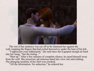 The rest of her sentence was cut off as he slammed her against the wall, trapping the fingers that had curled themselves under the hem of his kilt.“I appreciate your enthusiasm,” she said once she’d gasped enough air back into her lungs, “but the timing –”“Shut up.” After a few minutes of complete silence, he eased himself away from the wall. She raised her adventurous hand into view, but said nothing. The plunging neckline of her shirt was crooked.“All the information. No seduction,” he ordered her.