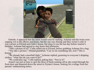 Outside, it appeared that the snow would soon be melting. Achenar and the twins were sopping wet at the elbows and knees, but the sun was shining and they weren’t cold. It was warmer at Elirand and Calla’s house, but since it was the last day before Anariel’s birthday, Achenar had agreed to stay home that afternoon.“Take a picture of us!” Calla called out to Elirand, before grabbing Achenar for a hug.“You take a picture,” Elirand grumbled, “Can we do something fun, now? This is boring.”“We already had a snowball fight,” Achenar replied, gesturing to everyone’s dripping clothes, “what else do you want to do?”“We could play tag,” Calla replied, poking him, “You’re it!”Aranel was just in time to spot the three of them running off as she exited through the front door and departed down the street to Nymea’s house, looking for a refuge from her parents’ embarrassing antics.
