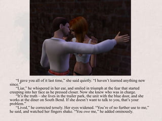 “I gave you all of it last time,” she said quietly. “I haven’t learned anything new since.”“Liar,” he whispered in her ear, and smiled in triumph at the fear that started creeping into her face as he pressed closer. Now she knew who was in charge.“It’s the truth – she lives in the trailer park, the unit with the blue door, and she works at the diner on South Bend. If she doesn’t want to talk to you, that’s your problem.”“Lived,” he corrected tersely. Her eyes widened. “You’re of no further use to me,” he said, and watched her fingers shake. “You owe me,” he added ominously.