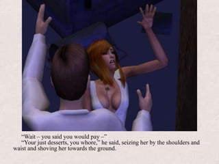 “Wait – you said you would pay –”“Your just desserts, you whore,” he said, seizing her by the shoulders and waist and shoving her towards the ground.