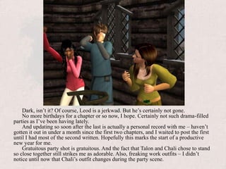 Dark, isn’t it? Of course, Leod is a jerkwad. But he’s certainly not gone.No more birthdays for a chapter or so now, I hope. Certainly not such drama-filled parties as I’ve been having lately. And updating so soon after the last is actually a personal record with me – haven’t gotten it out in under a month since the first two chapters, and I waited to post the first until I had most of the second written. Hopefully this marks the start of a productive new year for me.Gratuitous party shot is gratuitous. And the fact that Talon and Chali chose to stand so close together still strikes me as adorable. Also, freaking work outfits – I didn’t notice until now that Chali’s outfit changes during the party scene.