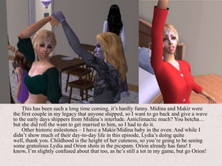 This has been such a long time coming, it’s hardly funny. Midina and Makir were the first couple in my legacy that anyone shipped, so I want to go back and give a wave to the early days shippers from Midina’s interlude. Anticlimactic much? You betcha… but she did roll the want to get married to him, so I had to do it.Other historic milestones – I have a Makir/Midina baby in the oven. And while I didn’t show much of their day-to-day life in this episode, Lydia’s doing quite well, thank you. Childhood is the height of her cuteness, so you’re going to be seeing some gratuitous Lydia and Orion shots in the picspam. Orion already has fans! I know, I’m slightly confused about that too, as he’s still a tot in my game, but go Orion!