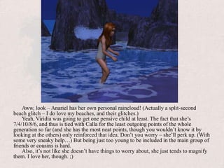 Aww, look – Anariel has her own personal raincloud! (Actually a split-second beach glitch – I do love my beaches, and their glitches.)Yeah, Viridia was going to get one pensive child at least. The fact that she’s 7/4/10/8/6, and thus is tied with Calla for the least outgoing points of the whole generation so far (and she has the most neat points, though you wouldn’t know it by looking at the others) only reinforced that idea. Don’t you worry – she’ll perk up. (With some very sneaky help…) But being just too young to be included in the main group of friends or cousins is hard.Also, it’s not like she doesn’t have things to worry about, she just tends to magnify them. I love her, though. ;)