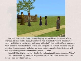 And next time on the Elven Heritage Legacy, we shall have the second official interlude. Friends will be made, tensions will rise, marshmallows will be consumed either by children or by fire, and back-story will solidify into an identifiable substance. Also, Scribbles will shoot crowd scenes until she pulls her hair out, wish she’d never gone into this much depth, and give you some gratuitous castle shots. Scribbles will also stop referring to herself in the third person… I hope.I doubt I’ll be able to even play this lot for real again until spring semester. *Sigh*In all seriousness, my story has begun to take some dark turns, so hold onto your mouse – you have been warned.