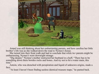 Aranel was still thinking about her embarrassing parents, and how carefree her little brother’s life was as she walked down the road to Nymea’s house.She turned into their front walk and had to conclude that while her parents might be embarrassing, Nymea’s were downright strange.“Dig deeper,” Nymea’s mother instructed her husband in a huff, “There has to be something down there besides rocks and bones. And try not to hit a water main, this time.”Antoin, who was drenched with perspiration and liquid of unknown origins, made a face.“At least I haven’t been finding useless identical treasure maps,” he panted back.