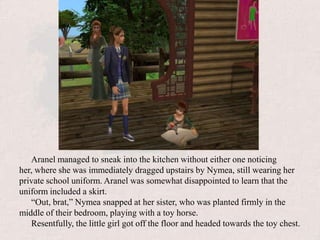 Aranel managed to sneak into the kitchen without either one noticing her, where she was immediately dragged upstairs by Nymea, still wearing her private school uniform. Aranel was somewhat disappointed to learn that the uniform included a skirt.“Out, brat,” Nymea snapped at her sister, who was planted firmly in the middle of their bedroom, playing with a toy horse.Resentfully, the little girl got off the floor and headed towards the toy chest.