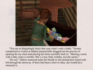 “You are so disgustingly lucky that your sister’s only a baby,” Nymea complained to Aranel as Idalese purposefully dragged out the process of opening the toy chest and placing her horse carefully back in. “Sharing a room with a baby sister is terrible. She’s a lazy little crybaby and she snores.”“Do not,” Idalese muttered under her breath as she pushed past Aranel and left through the doorway. If there had been a door to slam, she would have slammed it.