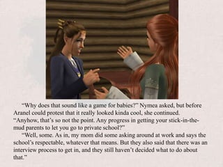 “Why does that sound like a game for babies?” Nymea asked, but before Aranel could protest that it really looked kinda cool, she continued. “Anyhow, that’s so not the point. Any progress in getting your stick-in-the-mud parents to let you go to private school?”“Well, some. As in, my mom did some asking around at work and says the school’s respectable, whatever that means. But they also said that there was an interview process to get in, and they still haven’t decided what to do about that.”