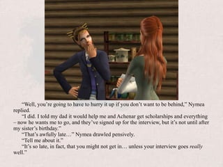“Well, you’re going to have to hurry it up if you don’t want to be behind,” Nymea replied.“I did. I told my dad it would help me and Achenar get scholarships and everything – now he wants me to go, and they’ve signed up for the interview, but it’s not until after my sister’s birthday.”“That’s awfully late…” Nymea drawled pensively.“Tell me about it.”“It’s so late, in fact, that you might not get in… unless your interview goes really well.”