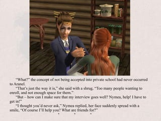 “What?” the concept of not being accepted into private school had never occurred to Aranel.“That’s just the way it is,” she said with a shrug, “Too many people wanting to enroll, and not enough space for them.”“But – how can I make sure that my interview goes well? Nymea, help! I have to get in!”“I thought you’d never ask,” Nymea replied, her face suddenly spread with a smile, “Of course I’ll help you? What are friends for?”				*	*	*