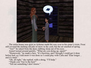 The entire house was quiet as Achenar made his way over to his sister’s room. Frost still covered the melting old pile of snow in the yard, but the air smelled of spring.“Ara?” he asked from the door, rubbing sleep out of his eyes.Aranel turned around quickly. “What are you doing up, squirt?”“Homework,” he made a face, “It’s fractions, and I thought I could get it done before bed, so I told mom it was done so I could play with Calla and ‘Enar longer… and it’s hard.”“Oh, all right,” she replied, with a shrug, “I’ll help.”“Thank you! You’re the best!”“Tell me something I don’t know.”