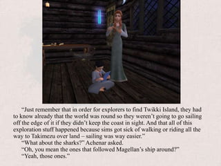 “Just remember that in order for explorers to find Twikki Island, they had to know already that the world was round so they weren’t going to go sailing off the edge of it if they didn’t keep the coast in sight. And that all of this exploration stuff happened because sims got sick of walking or riding all the way to Takimezu over land – sailing was way easier.”“What about the sharks?” Achenar asked.“Oh, you mean the ones that followed Magellan’s ship around?”“Yeah, those ones.”