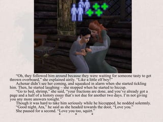 “Oh, they followed him around because they were waiting for someone tasty to get thrown overboard,” she explained airily. “Like a little elf boy!”Achenar didn’t see her coming, and squeaked in alarm when she started tickling him. Then, he started laughing – she stopped when he started to hiccup.“Go to bed, shrimp,” she said, “your fractions are done, and you’ve already got a page and a half of a history essay that’s not due for another two days. I’m not giving you any more answers tonight.”Though it was hard to take him seriously while he hiccupped, he nodded solemnly.“Good night, Ara,” he said as she headed towards the door, “Love you.”She paused for a second. “Love you too, squirt.”			*	*	*
