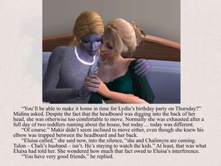 “You’ll be able to make it home in time for Lydia’s birthday party on Thursday?” Midina asked. Despite the fact that the headboard was digging into the back of her head, she was otherwise too comfortable to move. Normally she was exhausted after a full day of two toddlers running about the house, but today… today was different.“Of course.” Makir didn’t seem inclined to move either, even though she knew his elbow was trapped between the headboard and her back. “Eluisa called,” she said now, into the silence, “she and Chalimyra are coming. Talon – Chali’s husband – isn’t. He’s staying to watch the kids.” At least, that was what Eluisa had told her. She wondered how much that fact owed to Eluisa’s interference.“You have very good friends,” he replied.