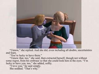 “I know,” she replied. And she did, even including all doubts, uncertainties and fears. “You’re lucky to have them.”“I know that, too,” she said, then extracted herself, though not without some regret, from his embrace so that she could look him in the eyes. “I’m lucky to have you, too,” she added, softly.“I love you,” he said simply.She nodded. “That’s why.”