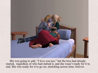 She was going to add, “I love you too,” but the kiss had already started,  regardless of who had started it, and she wasn’t ready for it to end. She was ready for it to go on, stretching across time, forever.