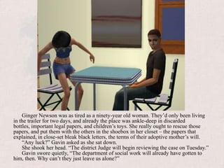 Ginger Newson was as tired as a ninety-year old woman. They’d only been living in the trailer for two days, and already the place was ankle-deep in discarded bottles, important legal papers, and children’s toys. She really ought to rescue those papers, and put them with the others in the shoebox in her closet – the papers that explained, in close-set bleak black letters, the terms of their adoptive mother’s will.“Any luck?” Gavin asked as she sat down.She shook her head. “The district Judge will begin reviewing the case on Tuesday.”Gavin swore quietly, “The department of social work will already have gotten to him, then. Why can’t they just leave us alone?”