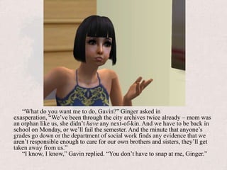 “What do you want me to do, Gavin?” Ginger asked in exasperation, “We’ve been through the city archives twice already – mom was an orphan like us, she didn’t have any next-of-kin. And we have to be back in school on Monday, or we’ll fail the semester. And the minute that anyone’s grades go down or the department of social work finds any evidence that we aren’t responsible enough to care for our own brothers and sisters, they’ll get taken away from us.”“I know, I know,” Gavin replied. “You don’t have to snap at me, Ginger.”