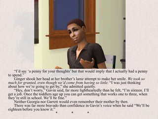 “I’d say ‘a penny for your thoughts’ but that would imply that I actually had a penny to spend.”Ginger shook her head at her brother’s lame attempt to make her smile. We took so much for granted, even though we’d come from having so little. “I was just thinking about how we’re going to get by,” she admitted quietly.“Hey, don’t worry,” Gavin said, far more lightheartedly than he felt, “I’m sixteen. I’ll get a job. Once the toddlers age up you can get something that works one to three, when they’re still in school. We’ll be fine.”Neither Georgia nor Garrett would even remember their mother by then.There was far more bravado than confidence in Gavin’s voice when he said “We’ll be eighteen before you know it.”			*	*	*