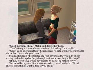 “Good morning, Muse,” Makir said, taking her hand.“That’s funny – it was afternoon when I fell asleep,” she replied.“Okay, good afternoon then,” he amended. “There are more comfortable places than the couch, you know.”Midina shrugged. “I separated the twin terrors so they wouldn’t keep waking each other up halfway through their naps. Are they still asleep?”“If they weren’t we would have heard by now,” he replied wryly.She rolled her eyes at him, then took a deep breath and said, “Good. There’s something I want to talk to you about.”