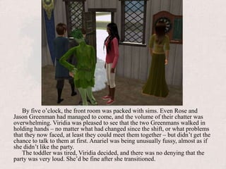 By five o’clock, the front room was packed with sims. Even Rose and Jason Greenman had managed to come, and the volume of their chatter was overwhelming. Viridia was pleased to see that the two Greenmans walked in holding hands – no matter what had changed since the shift, or what problems that they now faced, at least they could meet them together – but didn’t get the chance to talk to them at first. Anariel was being unusually fussy, almost as if she didn’t like the party.The toddler was tired, Viridia decided, and there was no denying that the party was very loud. She’d be fine after she transitioned.