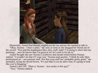Meanwhile, Aranel had already singled out the one person she needed to talk to.“Okay, Nymea – I have a plan,” she said, as soon as she dragged her friend out of the crowd. “You said the headmaster likes artsy stuff, right? I’m going to show him my paintings – once he knows that I’m great at art, he’s sure to let me in.”Aranel thought she saw Nymea’s eyebrows and mouth twitch before Nymea replied. “I wouldn’t do that if I were you,” Nymea said quickly, “I think he only likes professional art – not amateur stuff. Not that your stuff isn’t probably pretty good,” she amended, seeing her friend frown, “It’s just that if you do show him, it’s going to look like you’re bragging.”Aranel’s face fell. “Darn it, Nymea -  how picky is this guy?”“Very,” Nymea replied.
