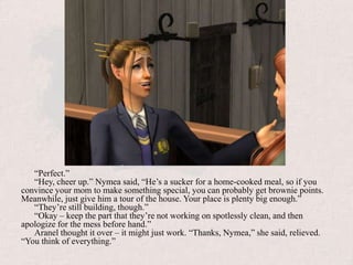 “Perfect.”“Hey, cheer up.” Nymea said, “He’s a sucker for a home-cooked meal, so if you convince your mom to make something special, you can probably get brownie points. Meanwhile, just give him a tour of the house. Your place is plenty big enough.”“They’re still building, though.”“Okay – keep the part that they’re not working on spotlessly clean, and then apologize for the mess before hand.”Aranel thought it over – it might just work. “Thanks, Nymea,” she said, relieved. “You think of everything.” 
