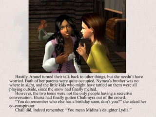 Hastily, Aranel turned their talk back to other things, but she needn’t have worried. Both of her parents were quite occupied, Nymea’s brother was no where in sight, and the little kids who might have tattled on them were all playing outside, since the snow had finally melted.However, the two teens were not the only people having a secretive conversation. Eluisa had finally gotten Chalimyra out of the crowd.“You do remember who else has a birthday soon, don’t you?” she asked her co-conspirator.Chali did, indeed remember. “You mean Midina’s daughter Lydia.”
