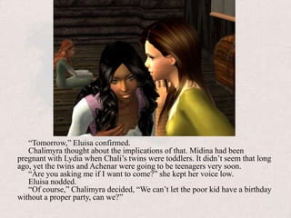 “Tomorrow,” Eluisa confirmed.Chalimyra thought about the implications of that. Midina had been pregnant with Lydia when Chali’s twins were toddlers. It didn’t seem that long ago, yet the twins and Achenar were going to be teenagers very soon.“Are you asking me if I want to come?” she kept her voice low.Eluisa nodded.“Of course,” Chalimyra decided, “We can’t let the poor kid have a birthday without a proper party, can we?”