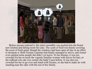 Before anyone realized it, the entire assembly was packed into the brand new kitchen and dining room for cake. The scent of food was barely covering the scent of fresh paint, though the windows had been open all day in an effort to dissipate it. Both Nymea’s parents had finally managed to arrive, and Aranel even spotted some people she didn’t yet know. To her dismay, it was too crowded for her to reach the vaguely familiar woman with leaves for hair, or the redhead who she was certain she hadn’t seen before. It was also too crowded for her to go over and stand with Nymea, so she had to make do with standing near the cake with the rest of her family.